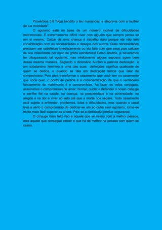Provérbios 5:8 “Seja bendito o teu manancial, e alegra-te com a mulher
da tua mocidade”.
O egoísmo está na base de um número incrível de dificuldades
matrimoniais. É extremamente difícil viver com alguém que sempre pensa só
em si mesmo. Cuidar de uma criança é trabalho duro porque ela não tem
consideração com as necessidades e desejos dos outros. Suas necessidades
precisam ser satisfeitas imediatamente ou ela fará com que seus pais saibam
de sua infelicidade por meio de gritos estridentes! Como adultos, já deveremos
ter ultrapassado tal egoísmo, mas infelizmente alguns esposos agem bem
dessa mesma maneira. Segundo o dicionário Aurélio a palavra dedicação é
um substantivo feminino e uma das suas definições significa qualidade de
quem se dedica, e quando se fala em dedicação temos que falar de
compromisso. Pois para transformar o casamento que você tem no casamento
que você quer, o ponto de partida é a conscientização de que o verdadeiro
fundamento do matrimonio é o compromisso. Ao fazer os votos conjugais,
assumimos o compromisso de amar, honrar, cuidar e defender o nosso cônjuge
e ser-lhe fiel na saúde, na doença, na prosperidade e na adversidade, na
alegria e na dor e viver ao lado até que a morte nos separe. Todo casamento
está sujeito a enfrentar, problemas, lutas e dificuldades, mas quando o casal
leva a sério o compromisso de dedicar-se um ao outro sem egoísmo, torna-se
muito mais fácil superar as crises. Pois só a dedicação produz segurança.
O cônjuge mais feliz não é aquele que se casou com a melhor pessoa,
mas aquele que consegue extrair o que há de melhor na pessoa com quem se
casou.
 