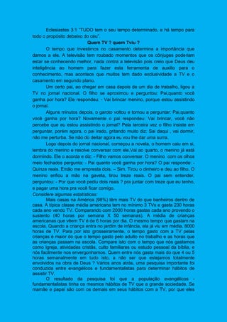 Eclesiastes 3:1 “TUDO tem o seu tempo determinado, e há tempo para
todo o propósito debaixo do céu”.
Quem TV ? quem Tviu ?
O tempo que investimos no casamento determina a importância que
damos a ele. A televisão tem roubado momentos que os cônjuges poderiam
estar se conhecendo melhor, nada contra a televisão pois creio que Deus deu
inteligência ao homem para fazer esta ferramenta de auxilio para o
conhecimento, mas acontece que muitos tem dado exclusividade a TV e o
casamento em segundo plano.
Um certo pai, ao chegar em casa depois de um dia de trabalho, ligou a
TV no jornal nacional. O filho se aproximou e perguntou: Pai,quanto você
ganha por hora? Ele respondeu: - Vai brincar menino, porque estou assistindo
o jornal.
Alguns minutos depois, o garoto voltou e tornou a perguntar: Pai,quanto
você ganha por hora? Novamente o pai respondeu: Vai brincar, você não
percebe que eu estou assistindo o jornal? Pela terceira vez o filho insiste em
perguntar, porém agora, o pai irado, gritando muito diz: Sai daqui , vai dormir,
não me perturba. Se não do deitar agora eu vou lhe dar uma surra.
Logo depois do jornal nacional, começou a novela, o homem caiu em si,
lembra do menino e resolve conversar com ele.Vai ao quarto, o menino já está
dormindo. Ele o acorda e diz: - Filho vamos conversar. O menino com os olhos
meio fechados pergunta: - Pai quanto você ganha por hora? O pai responde: -
Quinze reais. Então me empresta dois. – Sim. Tirou o dinheiro e deu ao filho. O
menino enfiou a mão na gaveta, tirou treze reais. O pai sem entender,
perguntou: - Por que você pediu dois reais ? pra juntar com treze que eu tenho,
e pagar uma hora pra você ficar comigo.
Considere algumas estatísticas:
Mais casas na América (98%) têm mais TV do que banheiros dentro de
casa. A típica classe média americana tem no mínimo 3 TVs e gasta 230 horas
cada ano vendo TV. Comparando com 2000 horas gastas cada ano provendo o
sustento (40 horas por semana X 50 semanas). A média de crianças
americanas que vêem TV é de 6 horas por dia. O mesmo tempo que gastam na
escola. Quando a criança entra no jardim de infância, ela já viu em média, 8000
horas de TV. Para por isto grosseiramente, o tempo gasto com a TV pelas
crianças é maior do que o tempo gasto pelo adulto no trabalho e as horas que
as crianças passam na escola. Compare isto com o tempo que nós gastamos
como Igreja, atividades cristãs, culto familiares ou estudo pessoal da bíblia, e
nós facilmente nos envergonhamos. Quem entre nós gasta mais do que 4 ou 5
horas semanalmente em tudo isto, a não ser que estejamos totalmente
envolvidos na obra de Deus ? Vários anos atrás, uma pesquisa importante foi
conduzida entre evangélicos e fundamentalistas para determinar hábitos de
assistir TV.
O resultado da pesquisa foi que a população evangélicos -
fundamentalistas tinha os mesmos hábitos de TV que a grande sociedade. Se
mamãe e papai são com os demais em seus hábitos com a TV, por que eles
 
