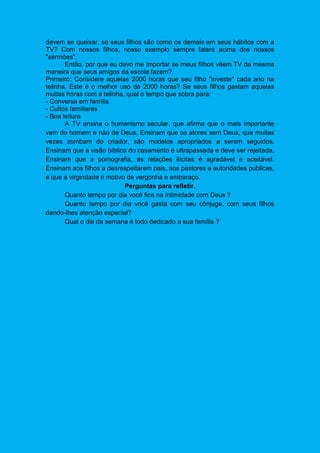 devem se queixar, se seus filhos são como os demais em seus hábitos com a
TV? Com nossos filhos, nosso exemplo sempre falará acima dos nossos
"sermões".
Então, por que eu devo me importar se meus filhos vêem TV da mesma
maneira que seus amigos da escola fazem?
Primeiro: Considere aquelas 2000 horas que seu filho "investe" cada ano na
telinha. Este é o melhor uso de 2000 horas? Se seus filhos gastam aquelas
muitas horas com a telinha, qual o tempo que sobra para:
- Conversa em família
- Cultos familiares
- Boa leitura
A TV ensina o humanismo secular, que afirma que o mais importante
vem do homem e não de Deus. Ensinam que os atores sem Deus, que muitas
vezes zombam do criador, são modelos apropriados a serem seguidos.
Ensinam que a visão bíblica do casamento é ultrapassada e deve ser rejeitada.
Ensinam que a pornografia, as relações ilícitas é agradável e aceitável.
Ensinam aos filhos a desrespeitarem pais, aos pastores e autoridades publicas,
e que a virgindade é motivo de vergonha e embaraço.
Perguntas para refletir.
Quanto tempo por dia você fica na intimidade com Deus ?
Quanto tempo por dia você gasta com seu cônjuge, com seus filhos
dando-lhes atenção especial?
Qual o dia da semana é todo dedicado a sua família ?
 