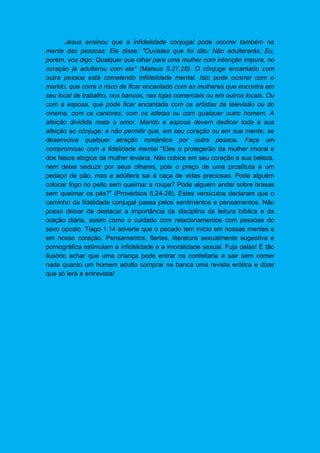 Jesus ensinou que a infidelidade conjugal pode ocorrer também na
mente das pessoas: Ele disse: "Ouvistes que foi dito: Não adulterarás. Eu,
porém, vos digo: Qualquer que olhar para uma mulher com intenção impura, no
coração já adulterou com ela" (Mateus 5.27,28). O cônjuge encantado com
outra pessoa está cometendo infidelidade mental. Isto pode ocorrer com o
marido, que corre o risco de ficar encantado com as mulheres que encontra em
seu local de trabalho, nos bancos, nas lojas comerciais ou em outros locais. Ou
com a esposa, que pode ficar encantada com os artistas da televisão ou do
cinema, com os cantores, com os atletas ou com qualquer outro homem. A
afeição dividida mata o amor. Marido e esposa devem dedicar toda a sua
afeição ao cônjuge; e não permitir que, em seu coração ou em sua mente, se
desenvolva qualquer atração romântica por outra pessoa. Faça um
compromisso com a fidelidade mental “Eles o protegerão da mulher imoral e
dos falsos elogios da mulher leviana. Não cobice em seu coração a sua beleza,
nem deixe seduzir por seus olhares, pois o preço de uma prostituta é um
pedaço de pão, mas a adúltera sai à caça de vidas preciosas. Pode alguém
colocar fogo no peito sem queimar a roupa? Pode alguém andar sobre brasas
sem queimar os pés?” (Provérbios 6.24-28). Estes versículos declaram que o
caminho da fidelidade conjugal passa pelos sentimentos e pensamentos. Não
posso deixar de destacar a importância da disciplina da leitura bíblica e da
oração diária, assim como o cuidado com relacionamentos com pessoas do
sexo oposto. Tiago 1.14 adverte que o pecado tem início em nossas mentes e
em nosso coração. Pensamentos, flertes, literatura sexualmente sugestiva e
pornográfica estimulam a infidelidade e a imoralidade sexual. Fuja delas! É tão
ilusório achar que uma criança pode entrar na confeitaria e sair sem comer
nada quanto um homem adulto comprar na banca uma revista erótica e dizer
que só lerá a entrevista!
 