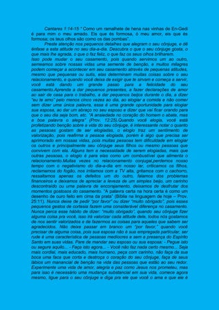 Cantares 1:14-15 “ Como um ramalhete de hena nas vinhas de En-Gedi
é para mim o meu amado. Eis que és formosa, ó meu amor, eis que és
formosa; os teus olhos são como os das pombas”.
Preste atenção nos pequenos detalhes que alegram o seu cônjuge, e dê
ênfase a esta atitude no seu dia-a-dia. Descubra o que o seu cônjuge gosta, o
que mais lhe agrada, o que o faz feliz, o que faz os seus olhos brilharem.
Isso pode mudar o seu casamento, pois quando servimos um ao outro,
semeamos sobre nossas vidas uma semente de benção, e muitos milagres
podem começar a acontecer em seu casamento através de pequenas atitudes,
mesmo que pequenas ou sutis, elas determinam muitas coisas sobre o seu
relacionamento, e quando você deixa de exigir que te sirvam e começa a servir,
você está dando um grande passo para a felicidade do seu
casamento.Aprenda a dar pequenos presentes, a fazer declarações de amor
ao sair de casa para o trabalho, a dar pequenos beijos durante o dia, a dizer
“eu te amo” pelo menos cinco vezes ao dia, ao elogiar a comida e não comer
sem dizer uma única palavra, essa é uma grande oportunidade para elogiar
sua esposa, ao dar um abraço no seu esposo e dizer que vai ficar orando para
que o seu dia seja bom, etc. “A ansiedade no coração do homem o abate, mas
a boa palavra o alegra” (Prov. 12:25).Quando você elogia, você está
profetizando benção sobre a vida do seu cônjuge, é interessante notar o quanto
as pessoas gostam de ser elogiadas, o elogio traz um sentimento de
valorização, pois reafirma a pessoa elogiada, porém é algo que precisa ser
aprimorado em nossas vidas, pois muitas pessoas tem dificuldade em elogiar
os outros e principalmente seu cônjuge seus filhos ou mesmo pessoas que
convivem com ela. Alguns tem a necessidade de serem elogiadas, mais que
outras pessoas, o elogio é para elas como um combustível que alimenta o
relacionamento.Muitas vezes no relacionamento conjugal,perdemos nosso
tempo com o negativismo do dia-a-dia em nosso lar, criticamos os filhos,
reclamamos do fogão, nos irritamos com a TV alta, gritamos com o cachorro,
ressaltamos apenas os defeitos um do outro, falamos dos problemas
financeiros e deixamos de apreciar a leveza de um simples beijo, um carinho
descontraído ou uma palavra de encorajamento, deixamos de desfrutar dos
momentos gostosos do casamento. “A palavra certa na hora certa é como um
desenho de ouro feito em cima da prata” (Bíblia na linguagem de hoje – Prov.
25:11). Nunca deixe de pedir “por favor” ou dizer “muito obrigado”, pois esses
pequenos gestos de cortesia fazem uma considerável diferença no casamento.
Nunca perca esse hábito de dizer: “muito obrigado”, quando seu cônjuge fizer
alguma coisa pra você, isso irá valorizar cada atitude dele, todos nós gostamos
de nos sentir valorizados e de fazermos as coisas para aqueles que sabem ser
agradecidos. Não deixe passar em branco um “por favor,” quando você
precisar de alguma coisa, pois sua esposa não é sua empregada particular, ser
rude é uma característica de pessoas medíocres e sem a presença do Espírito
Santo em suas vidas. Pare de mandar seu esposo ou sua esposa: - Pegue isto
ou segure aquilo... - Faça isto agora... - Você não faz nada certo mesmo... Seja
mais cordial, mais educado, mais humano, peça com carinho, não faça da sua
boca uma faca que corta e destroça o coração do seu cônjuge, faça de seus
lábios um manancial de benção na vida das pessoas que estão ao seu redor.
Experimente uma vida de amor, alegria e paz como Jesus nos prometeu, mas
para isso é necessário uma mudança substancial em sua vida, comece agora
mesmo, ligue para o seu cônjuge e diga pra ele que você o ama e que ele é
 