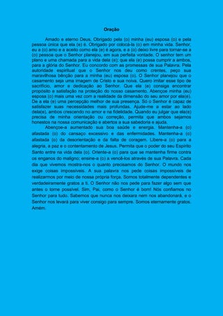 Oração
Amado e eterno Deus, Obrigado pela (o) minha (eu) esposa (o) e pela
pessoa única que ela (e) é. Obrigado por colocá-la (o) em minha vida. Senhor,
eu a (o) amo e a aceito como ela (e) é agora, e a (o) deixo livre para tornar-se a
(o) pessoa que o Senhor planejou, em sua perfeita vontade. O senhor tem um
plano e uma chamada para a vida dela (e); que ela (e) possa cumprir a ambos,
para a glória do Senhor. Eu concordo com as promessas de sua Palavra. Pela
autoridade espiritual que o Senhor nos deu como crentes, peço sua
maravilhosa bênção para a minha (eu) esposa (o). O Senhor planejou que o
casamento seja uma imagem de Cristo e sua noiva. Quero imitar esse tipo de
sacrifício, amor e dedicação ao Senhor. Que ela (e) consiga encontrar
propósito e satisfação na proteção do nosso casamento. Abençoe minha (eu)
esposa (o) mais uma vez com a realidade da dimensão do seu amor por ela(e).
De a ela (e) uma percepção melhor de sua presença. Só o Senhor é capaz de
satisfazer suas necessidades mais profundas. Ajude-me a estar ao lado
dela(e), ambos crescendo no amor e na fidelidade. Quando eu julgar que ela(e)
precisa de minha orientação ou correção, permita que ambos sejamos
honestos na nossa comunicação e abertos a sua sabedoria e ajuda.
Abençoe-a aumentado sua boa saúde e energia. Mantenha-a (o)
afastada (o) do cansaço excessivo e das enfermidades. Mantenha-a (o)
afastada (o) da desorientação e da falta de coragem. Libere-a (o) para a
alegria, a paz e o contentamento de Jesus. Permita que o poder do seu Espírito
Santo entre na vida dela (o). Oriente-a (o) para que se mantenha firme contra
os enganos do maligno; ensine-a (o) a vencê-los através de sua Palavra. Cada
dia que vivemos mostra-nos o quanto precisamos do Senhor. O mundo nos
exige coisas impossíveis. A sua palavra nos pede coisas impossíveis de
realizarmos por meio de nossa própria força. Somos totalmente dependentes e
verdadeiramente gratos a ti. O Senhor não nos pede para fazer algo sem que
antes o torne possível. Sim, Pai, como o Senhor é bom! Nós confiamos no
Senhor para tudo. Sabemos que nunca nos deixara nem nos abandonará, e o
Senhor nos levará para viver consigo para sempre. Somos eternamente gratos.
Amém.
 