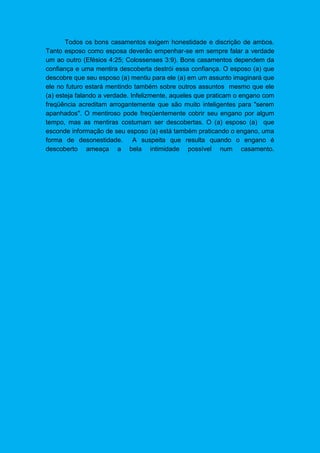 Todos os bons casamentos exigem honestidade e discrição de ambos.
Tanto esposo como esposa deverão empenhar-se em sempre falar a verdade
um ao outro (Efésios 4:25; Colossenses 3:9). Bons casamentos dependem da
confiança e uma mentira descoberta destrói essa confiança. O esposo (a) que
descobre que seu esposo (a) mentiu para ele (a) em um assunto imaginará que
ele no futuro estará mentindo também sobre outros assuntos mesmo que ele
(a) esteja falando a verdade. Infelizmente, aqueles que praticam o engano com
freqüência acreditam arrogantemente que são muito inteligentes para "serem
apanhados". O mentiroso pode freqüentemente cobrir seu engano por algum
tempo, mas as mentiras costumam ser descobertas. O (a) esposo (a) que
esconde informação de seu esposo (a) está também praticando o engano, uma
forma de desonestidade. A suspeita que resulta quando o engano é
descoberto ameaça a bela intimidade possível num casamento.
 