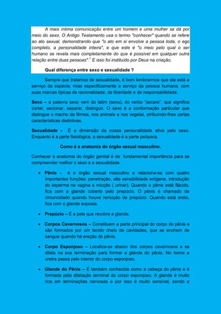 A mais íntima comunicação entre um homem e uma mulher se dá por
meio do sexo. O Antigo Testamento usa o termo "conhecer" quando se refere
ao ato sexual, demonstrando que "o ato em si envolve a pessoa toda, o ego
completo, a personalidade inteira", e que este é "o meio pelo qual o ser
humano se revela mais completamente do que é possível em qualquer outra
relação entre duas pessoas".1
E isso foi instituído por Deus na criação.
Qual diferença entre sexo e sexualidade ?
Sempre que tratamos de sexualidade, é bom lembrarmos que ela está a
serviço da espécie, mias especificamente a serviço da pessoa humana, com
suas marcas típicas de racionalidade, de liberdade e de responsabilidade.
Sexo – a palavra sexo vem do latim (sexu), do verbo “secare”, que significa
cortar, secionar, separar, distinguir. O sexo é a conformação particular que
distingue o macho da fêmea, nos animais e nos vegetai, atribuindo-lhes certas
características distintivas.
Sexualidade - É a dimensão da nossa personalidade ativa pelo sexo.
Enquanto é a parte fisiológica, a sexualidade é a parte psíquica.
Como é a anatomia do órgão sexual masculino.
Conhecer a anatomia do órgão genital é de fundamental importância para se
compreender melhor o sexo e a sexualidade.
 Pênis - é o órgão sexual masculino e relaciona-se com quatro
importantes funções: penetração, alta sensibilidade erógena, introdução
do esperma na vagina e micção ( urinar). Quando o pênis está flácido,
fica com a glande coberto pelo prepúcio. O pênis é chamado de
circuncidado quando houve remoção de prepúcio. Quando está ereto,
fica com o glande exposta.
 Prepúcio – É a pele que recobre a glande.
 Corpos Cavernosos – Constituem a parte principal do corpo do pênis e
são formados por um tecido cheio de cavidades, que se enchem de
sangue quando há ereção do pênis.
 Corpo Esponjoso – Localiza-se abaixo dos corpos cavernosos e se
dilata na sua terminação para formar a glande do pênis. No home a
uretra passa pelo interior do corpo esponjoso.
 Glande do Pênis – É também conhecida como a cabeça do pênis e é
formada pela dilatação terminal do corpo esponjoso. A glande é muito
rica em terminações nervosas e por isso é muito sensível, sendo a
 