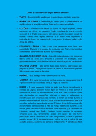 Como é a anatomia do órgão sexual feminino.
 VULVA – Denominação usada para o conjunto dos genitais externos.
 MONTE DE VENUS – Denominação usada para a proeminência da
região púbica, é a região onde se desenvolve maior pelosidade.
 CLITÓRIS – Abrindo-se os lábios da vulva, na região superior, vamos
encontrar os clitóris, um pequeno órgão protuberante, macio e muito
sensível. É o órgão responsável por grande parte do prazer sexual da
mulher. Sendo uma região sensível é o ponto mais reponsivo a
estimulação direta. Na masturbação, o orgasmo é atingido pela fricção
direta do clitóris.
 PEQUENOS LÁBIOS – São como duas pequenas abas finas sem
pelosidade. Durante o processo de excitação eles ficam intumescidos,
aumentando sensivelmente durante a penetração.
 GLANDULAS DE BARTHOLIN – São glândulas situadas nos pequenos
lábios, uma de cada lado. Durante o processo de excitação, estas
glândulas secretam um fluido que facilitam a lubrificação e a penetração.
 GRANDES LÁBIOS – São como duas abas maiores, sobrepostas aos
pequenos lábios. Começam no monte de Venus e terminam no períneo.
São a parte mais externa da vulva .
 PERÍNEO – É o espaço entre o orifício anal e a vulva.
 URETRA – É o canal por onde se conduz a urina da bexiga para fora. É
o pequeno orifício encontrado entre, a vagina e o clitóris.
 HIMEM – É uma pequena dobra de pele que fecha parcialmente a
entrada da vagina. Existem muitos tipos de hímen e o mais comum é
chamado de anelar por ser semelhante a um anel. Pelo orifício do hímen
são eliminadas as secreções internas e após a puberdade a
menstruação. Em circunstancias normais, o hímen se rompe durante a
primeira relação sexual, mas isto pode ocorrer acidentalmente, sem que
a mulher tenha tido experiência sexual. Existem tipos de hímen que são
denominados complacentes e não se rompe facilmente durante o ato
sexual, pois são constituídos de fibras mais elásticas que permitem um
intercurso sexual sem lesão. Nenhum hímen precisa de processo
cirúrgico para seu rompimento, exceto em casos de não haver
perfuração, rasos raríssimos. O não sangramento durante o primeiro
contato sexual não é necessariamente indicio de que a mulher já teve
contato anterior, conforme se pensava antigamente. A penetração fácil,
 