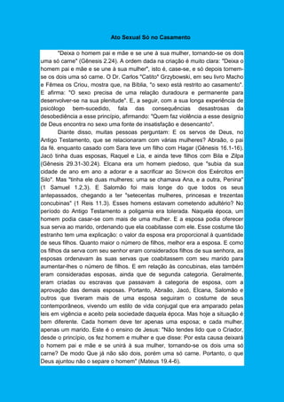 Ato Sexual Só no Casamento
"Deixa o homem pai e mãe e se une à sua mulher, tornando-se os dois
uma só carne" (Gênesis 2.24). A ordem dada na criação é muito clara: "Deixa o
homem pai e mãe e se une à sua mulher", isto é, case-se, e só depois tornem-
se os dois uma só carne. O Dr. Carlos "Catito" Grzybowski, em seu livro Macho
e Fêmea os Criou, mostra que, na Bíblia, "o sexo está restrito ao casamento".
E afirma: "O sexo precisa de uma relação duradoura e permanente para
desenvolver-se na sua plenitude". E, a seguir, com a sua longa experiência de
psicólogo bem-sucedido, fala das consequências desastrosas da
desobediência a esse princípio, afirmando: "Quem faz violência a esse desígnio
de Deus encontra no sexo uma fonte de insatisfação e desencanto".
Diante disso, muitas pessoas perguntam: E os servos de Deus, no
Antigo Testamento, que se relacionaram com várias mulheres? Abraão, o pai
da fé. enquanto casado com Sara teve um filho com Hagar (Gênesis 16.1-16).
Jacó tinha duas esposas, Raquel e Lia, e ainda teve filhos com Bila e Zilpa
(Gênesis 29.31-30.24). Elcana era um homem piedoso, que "subia da sua
cidade de ano em ano a adorar e a sacrificar ao SENHOR dos Exércitos em
Silo". Mas "tinha ele duas mulheres: uma se chamava Ana, e a outra, Penina"
(1 Samuel 1.2,3). E Salomão foi mais longe do que todos os seus
antepassados, chegando a ter "setecentas mulheres, princesas e trezentas
concubinas" (1 Reis 11.3). Esses homens estavam cometendo adultério? No
período do Antigo Testamento a poligamia era tolerada. Naquela época, um
homem podia casar-se com mais de uma mulher. E a esposa podia oferecer
sua serva ao marido, ordenando que ela coabitasse com ele. Esse costume tão
estranho tem uma explicação: o valor da esposa era proporcional à quantidade
de seus filhos. Quanto maior o número de filhos, melhor era a esposa. E como
os filhos da serva com seu senhor eram considerados filhos de sua senhora, as
esposas ordenavam às suas servas que coabitassem com seu marido para
aumentar-lhes o número de filhos. E em relação às concubinas, elas também
eram consideradas esposas, ainda que de segunda categoria. Geralmente,
eram criadas ou escravas que passavam à categoria de esposa, com a
aprovação das demais esposas. Portanto, Abraão, Jacó, Elcana, Salomão e
outros que tiveram mais de uma esposa seguiram o costume de seus
contemporâneos, vivendo um estilo de vida conjugal que era amparado pelas
leis em vigência e aceito pela sociedade daquela época. Mas hoje a situação é
bem diferente. Cada homem deve ter apenas uma esposa; e cada mulher,
apenas um marido. Este é o ensino de Jesus: "Não tendes lido que o Criador,
desde o princípio, os fez homem e mulher e que disse: Por esta causa deixará
o homem pai e mãe e se unirá à sua mulher, tornando-se os dois uma só
carne? De modo Que já não são dois, porém uma só carne. Portanto, o que
Deus ajuntou não o separe o homem" (Mateus 19.4-6).
 