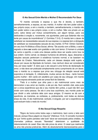 O Ato Sexual Entre Marido e Mulher É Recomendado Por Deus
"O marido conceda à esposa o que lhe é devido, e também,
semelhantemente, a esposa, ao seu marido. A mulher não tem poder sobre o
seu próprio corpo, e sim o marido; e também, semelhantemente, o marido não
tem poder sobre o seu próprio corpo, e sim a mulher. Não vos priveis um ao
outro, salvo talvez por mútuo consentimento, por algum tempo, para vos
dedicardes à oração e, novamente, vos ajuntardes, para que Satanás não vos
tente por causa da incontinência" (1 Coríntios 7.3-5). O marido tem o dever de
satisfazer as necessidades sexuais de sua esposa; e a esposa tem a obrigação
de satisfazer as necessidades sexuais de seu marido. O Prof. Clinton Gardner,
em seu livro Fé Bíblica e Ética Social, afirma: "De acordo com a Bíblia, o sexo é
sagrado e deve ser aceito com gratidão e não com temor. O homem é unidade
de carne e espírito, e cada uma dessas partes deve ser aceita como boa na
sua ordem. Como carnal, os desejos humanos de alimento, água, descanso e
relações sexuais pertencem à existência humana normal, e se baseiam na
vontade do Criador. Naturalmente, cada um desses desejos está sujeito a
abuso por causa da liberdade do homem, mas nenhum deve ser considerado
mau por essa razão". É claro que o ato sexual é uma forma de declaração de
amor, e não deve ser praticado simplesmente como cumprimento de um dever,
mas o marido ou a esposa que priva seu cônjuge da relação sexual está
expondo-o à tentação. E, infelizmente, muitos servos de Deus - tanto homem
quanto mulher - têm caído em adultério por culpa de seu cônjuge. Um marido
ou uma esposa abrasado pode ser presa fácil de Satanás.
"Feliz é a mulher que olha para o ato matrimonial como meio de
demonstrar o seu amor ao marido, e ele por ela. Num sentido vital, esta pode
ser a única experiência que ela e seu marido têm juntos, a qual não têm que
dividir com outra pessoa. Se ela é uma boa cozinheira, seu marido pode ter
que dividir a arte culinária dela com seus amigos. O mesmo se dá com a
aparência, as maneiras, as cortesias, e, praticamente, com todas as demais
áreas da vida. O ato matrimonial, contudo, é singular, por ser a experiência da
qual excluem todo o resto do mundo.'
O Ato Sexual Exige Respeito
"Digno de honra entre todos seja o matrimónio, bem como o leito sem
mácula; porque Deus julgará os impuros" (Hebreus 13.4). O conceito mundano
de que "entre quatro paredes vale tudo" deve ser exorcizado pelos cristãos. As
chamadas práticas sexuais "liberadas" deterioram a qualidade do
relacionamento do casal. Elas não são prova de amor. O casal que realmente
se ama não precisa praticá-las. Além de absolutamente desnecessárias para o
 