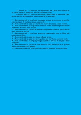 2 Corintios 5.7 – ‘Assim que, se alguém está em Cristo, nova criatura é;
as coisas velhas já passaram; eis que tudo se fez novo’.
Cultivar o amor faz com que ele cresça e amadureça. E ressuscite, caso
tenha morrido. Algumas dicas para juvenescer o casamento;
1º - Bem-aventurado o casal que consegue renovar-se em amor e carinho,
mesmo depois de muitos anos de casamento.
2º - Bem-aventurado o casal que mantém a chama do desejo acesa, sempre.
3º - Bem-aventurado o casal que têm senso de humor e esperança mesmo em
momentos de crises entre os dois.
4º - Bem-aventurado o casal que ama seu companheiro mais do que qualquer
outra pessoa no mundo.
5º - Bem-aventurado o casal que alcança a paternidade, pois os filhos são
presentes de Deus.
6º - Bem-aventurado o casal que busca a Deus, juntos.
7º - Bem-aventurado o casal que se respeita e que mantém a harmonia no lar.
8º - Bem-aventurado o casal que protege seus filhos através da oração e bons
exemplos.
9º - Bem-aventurado o casal que sabe lidar com suas diferenças e se ajustam
sem a interferência dos parentes.
10º - Bem-aventurado é o casal que busca sempre o melhor um para o outro.
 