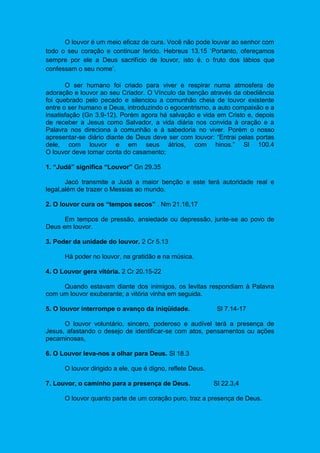 O louvor é um meio eficaz de cura. Você não pode louvar ao senhor com
todo o seu coração e continuar ferido. Hebreus 13.15 ‘Portanto, ofereçamos
sempre por ele a Deus sacrifício de louvor, isto é, o fruto dos lábios que
confessam o seu nome’.
O ser humano foi criado para viver e respirar numa atmosfera de
adoração e louvor ao seu Criador. O Vínculo da benção através da obediência
foi quebrado pelo pecado e silenciou a comunhão cheia de louvor existente
entre o ser humano e Deus, introduzindo o egocentrismo, a auto compaixão e a
insatisfação (Gn 3.9-12). Porém agora há salvação e vida em Cristo e, depois
de receber a Jesus como Salvador, a vida diária nos convida à oração e a
Palavra nos direciona à comunhão e à sabedoria no viver. Porém o nosso
apresentar-se diário diante de Deus deve ser com louvor: “Entrai pelas portas
dele, com louvor e em seus átrios, com hinos.” Sl 100.4
O louvor deve tomar conta do casamento;
1. “Judá” significa “Louvor” Gn 29.35
Jacó transmite a Judá a maior benção e este terá autoridade real e
legal,além de trazer o Messias ao mundo.
2. O louvor cura os “tempos secos” . Nm 21.16,17
Em tempos de pressão, ansiedade ou depressão, junte-se ao povo de
Deus em louvor.
3. Poder da unidade do louvor. 2 Cr 5.13
Há poder no louvor, na gratidão e na música.
4. O Louvor gera vitória. 2 Cr 20.15-22
Quando estavam diante dos inimigos, os levitas respondiam à Palavra
com um louvor exuberante; a vitória vinha em seguida.
5. O louvor interrompe o avanço da iniqüidade. Sl 7.14-17
O louvor voluntário, sincero, poderoso e audível terá a presença de
Jesus, afastando o desejo de identificar-se com atos, pensamentos ou ações
pecaminosas,
6. O Louvor leva-nos a olhar para Deus. Sl 18.3
O louvor dirigido a ele, que é digno, reflete Deus.
7. Louvor, o caminho para a presença de Deus. Sl 22.3,4
O louvor quanto parte de um coração puro, traz a presença de Deus.
 