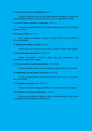 8. Cante louvores com entendimento. Sl 47.7
Quando cantamos louvores com entendimento (inteligência, sabedoria),
estamos testemunhando o amor de Deus por nós e o nosso amor a Deus.
9. O Louvor libera bênçãos e satisfação. Sl 63.1-5
O tipo de expressão de louvor que libera bênçãos está cheio de paixão e
anseio por Deus.
10. Louvor Criativo. Sl 71.14
Deus deseja que sejamos criativos em nosso louvor e que evitemos o
louvor descuidado.
11. Ensine seus filhos a louvar. Sl 145.4
Devemos louvar continuamente a Deus e educar os filhos neste objetivo.
12. Um forte apelo para louvar. Sl 150.1-6
Somos convidados a louvar a Deus pela sua majestade e atos
poderosos em toda a sua criação.
13. O louvor abre as portas das prisões. At 16.25,26
O louvor dirigido a Deus abriu as portas da prisão e libertou um homem.
14. Animando uns aos outros no louvor. Ef 5.18,19
O culto é engrandecido quando nos reunimos aos outros, encorajando-
nos mutuamente.
15. O sacrifício do louvor. Hb 13.10-15
O louvor confronta e exige que matemos os nossos orgulho e preguiça.
16. Caminha com Deus em adoração. 1 Pe 2.9
Como povo escolhido e eleitos de Deus, nós proclamamos o seu louvor
e propagamos a sua benção por toda a terra.
 