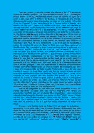 Deus escreveu o primeiro livro sobre a família cerca de 3.500 anos atrás
através de Moisés – palavras que poderiam ser chamadas de “A Carta Magma
do Lar Bíblico”. Com 600.000 famílias recém saídas da idolatria do Egito para
guiar e alimentar com a Palavra do Senhor, a necessidade era imensa.
Surpreendentemente, o plano era simples: ele pode ser chamado de “A Família
Cheia da Palavra”! O que, especificamente, o Senhor pediu a Moisés para
conduzir ao Seu povo? Veja o que Ele deu como uma chave para motivar as
famílias de Israel a continuar seguindo seu Deus: “Estas palavras que, hoje, te
ordeno estarão no teu coração; tu as inculcarás a teus filhos, e delas falarás
assentado em tua casa, e andando pelo caminho, e ao deitar-te, e ao levantar-
te. Também as atarás como sinal na tua mão, e te serão por frontal entre os
olhos” (Deuteronômio 6:6-8, ênfase adicionada). Qual foi o único e mais
importante detalhe das palavras de Deus para Moisés? Foi o chamado de Deus
para ter casamentos, famílias e lares cheios da Palavra! Este chamado é
redeclarado por Paulo no Novo Testamento – e eu creio que ele representa a
ordem de marchar da parte do Deus do Céu para nós, Suas criaturas. A
obediência ao Seu chamado é a única chave que destrancará a porta para um
casamento tranqüilo, uma família feliz e um lar cheio de alegria. Todavia, por
mais estranho que possa parecer, este mesmo conceito é estranho para a
maioria do povo de Deus nesta geração. O que acontece quando a Palavra de
Deus é ignorada, negligenciada ou se não depreciada? Um passeio ao
shopping, uma loja de departamentos familiar local ou um evento esportivo
alertará você. Nós temos ao nosso redor uma geração de pais frustrados e
esgotados que não sabem como lidar com seus filhos. Crescendo entre nós
está a próxima geração – uma que normalmente é distraída, freqüentemente
mimada e um tanto indisciplinada. Os sinais e os sons de desrespeito, egoísmo
e egos em ebulição estão por toda a parte. Tristemente, o odor de uma vida
egoísta é comum no único lugar onde este tipo de comportamento deveria
estar agradavelmente ausente – na Igreja de Cristo. Assim, junto com as vozes
daqueles de cada geração que têm mantido uma paixão por Deus e Sua
Palavra, eu levanto a minha voz para chamar a família, o lar e o principal de
todos – os santos de Cristo – de volta à vida cheia da Palavra! Por que ser pai
ou mãe é tão duro? Porque nós falhamos de muitas maneiras! Veja o capítulo
10 para um guia completo sobre como lidar com o fracasso, com o nosso Deus
de Novos Começos. Mas, por que nós falhamos?
Porque até chegarmos ao céu, todos nós somos imperfeitos. Eu sou um
marido imperfeito. Eu casei com uma esposa imperfeita. Nós temos um
casamento imperfeito que tem produzido filhos imperfeitos – que nós temos
educado imperfeitamente. Contudo, nós temos um Pai Perfeito no céu, Aquele
que tem dado a Sua Palavra infalível como um guia para iluminar o caminho de
maneira que possamos seguir os Seus planos. Este plano é ter um estilo de
vida cheio da Palavra. E isto é o que nós temos encontrado na Palavra de
Deus.
O que é uma família cheia da Palavra? É um grupo de indivíduos –
começando com o pai e mãe – que começa a buscar intensamente uma vida
cheia da Palavra! O apóstolo Paulo sumarizou bem esta poderosa verdade e
crucial necessidade quando ele escreveu: “Deixe que a palavra de Cristo habite
ricamente em você...” (Colossenses 3.16). • “Deixe que” significa “permita,
convide, dê as boas-vindas, se entregue a”. • “A Palavra de Cristo” pode ser
uma palavra, um versículo, um capítulo, ou um Livro. • “Habite ricamente” é
 