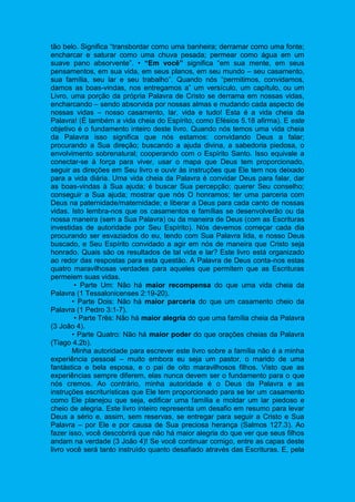 tão belo. Significa “transbordar como uma banheira; derramar como uma fonte;
encharcar e saturar como uma chuva pesada; permear como água em um
suave pano absorvente”. • “Em você” significa “em sua mente, em seus
pensamentos, em sua vida, em seus planos, em seu mundo – seu casamento,
sua família, seu lar e seu trabalho”. Quando nós “permitimos, convidamos,
damos as boas-vindas, nos entregamos a” um versículo, um capítulo, ou um
Livro, uma porção da própria Palavra de Cristo se derrama em nossas vidas,
encharcando – sendo absorvida por nossas almas e mudando cada aspecto de
nossas vidas – nosso casamento, lar, vida e tudo! Esta é a vida cheia da
Palavra! (É também a vida cheia do Espírito, como Efésios 5.18 afirma). E este
objetivo é o fundamento inteiro deste livro. Quando nós temos uma vida cheia
da Palavra isso significa que nós estamos: convidando Deus a falar;
procurando a Sua direção; buscando a ajuda divina, a sabedoria piedosa, o
envolvimento sobrenatural; cooperando com o Espírito Santo. Isso equivale a
conectar-se à força para viver, usar o mapa que Deus tem proporcionado,
seguir as direções em Seu livro e ouvir às instruções que Ele tem nos deixado
para a vida diária. Uma vida cheia da Palavra é convidar Deus para falar, dar
as boas-vindas à Sua ajuda; é buscar Sua percepção; querer Seu conselho;
conseguir a Sua ajuda; mostrar que nós O honramos; ter uma parceria com
Deus na paternidade/maternidade; e liberar a Deus para cada canto de nossas
vidas. Isto lembra-nos que os casamentos e famílias se desenvolverão ou da
nossa maneira (sem a Sua Palavra) ou da maneira de Deus (com as Escrituras
investidas de autoridade por Seu Espírito). Nós devemos começar cada dia
procurando ser esvaziados do eu, tendo com Sua Palavra lida, e nosso Deus
buscado, e Seu Espírito convidado a agir em nós de maneira que Cristo seja
honrado. Quais são os resultados de tal vida e lar? Este livro está organizado
ao redor das respostas para esta questão. A Palavra de Deus conta-nos estas
quatro maravilhosas verdades para aqueles que permitem que as Escrituras
permeiem suas vidas.
• Parte Um: Não há maior recompensa do que uma vida cheia da
Palavra (1 Tessalonicenses 2:19-20).
• Parte Dois: Não há maior parceria do que um casamento cheio da
Palavra (1 Pedro 3:1-7).
• Parte Três: Não há maior alegria do que uma família cheia da Palavra
(3 João 4).
• Parte Quatro: Não há maior poder do que orações cheias da Palavra
(Tiago 4.2b).
Minha autoridade para escrever este livro sobre a família não é a minha
experiência pessoal – muito embora eu seja um pastor, o marido de uma
fantástica e bela esposa, e o pai de oito maravilhosos filhos. Visto que as
experiências sempre diferem, elas nunca devem ser o fundamento para o que
nós cremos. Ao contrário, minha autoridade é o Deus da Palavra e as
instruções escriturísticas que Ele tem proporcionado para se ter um casamento
como Ele planejou que seja, edificar uma família e moldar um lar piedoso e
cheio de alegria. Este livro inteiro representa um desafio em resumo para levar
Deus a sério e, assim, sem reservas, se entregar para seguir a Cristo e Sua
Palavra – por Ele e por causa de Sua preciosa herança (Salmos 127.3). Ao
fazer isso, você descobrirá que não há maior alegria do que ver que seus filhos
andam na verdade (3 João 4)! Se você continuar comigo, entre as capas deste
livro você será tanto instruído quanto desafiado através das Escrituras. E, pela
 