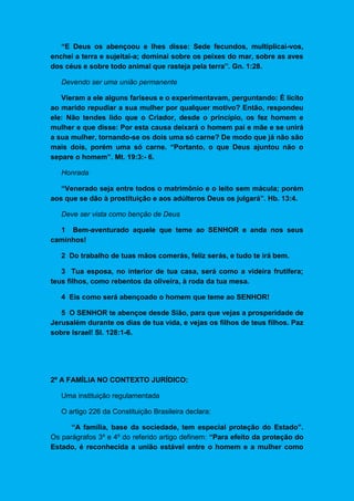 “E Deus os abençoou e lhes disse: Sede fecundos, multiplicai-vos,
enchei a terra e sujeitai-a; dominai sobre os peixes do mar, sobre as aves
dos céus e sobre todo animal que rasteja pela terra”. Gn. 1:28.
Devendo ser uma união permanente
Vieram a ele alguns fariseus e o experimentavam, perguntando: É lícito
ao marido repudiar a sua mulher por qualquer motivo? Então, respondeu
ele: Não tendes lido que o Criador, desde o princípio, os fez homem e
mulher e que disse: Por esta causa deixará o homem pai e mãe e se unirá
a sua mulher, tornando-se os dois uma só carne? De modo que já não são
mais dois, porém uma só carne. “Portanto, o que Deus ajuntou não o
separe o homem”. Mt. 19:3:- 6.
Honrada
“Venerado seja entre todos o matrimônio e o leito sem mácula; porém
aos que se dão à prostituição e aos adúlteros Deus os julgará”. Hb. 13:4.
Deve ser vista como benção de Deus
1 Bem-aventurado aquele que teme ao SENHOR e anda nos seus
caminhos!
2 Do trabalho de tuas mãos comerás, feliz serás, e tudo te irá bem.
3 Tua esposa, no interior de tua casa, será como a videira frutífera;
teus filhos, como rebentos da oliveira, à roda da tua mesa.
4 Eis como será abençoado o homem que teme ao SENHOR!
5 O SENHOR te abençoe desde Sião, para que vejas a prosperidade de
Jerusalém durante os dias de tua vida, e vejas os filhos de teus filhos. Paz
sobre Israel! Sl. 128:1-6.
2º A FAMÍLIA NO CONTEXTO JURÍDICO:
Uma instituição regulamentada
O artigo 226 da Constituição Brasileira declara:
“A família, base da sociedade, tem especial proteção do Estado”.
Os parágrafos 3º e 4º do referido artigo definem: “Para efeito da proteção do
Estado, é reconhecida a união estável entre o homem e a mulher como
 