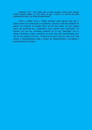 Cantares 4.10 " Que belos são os teus amores, minha irmã, esposa
minha! Quanto melhor é o teu amor do que o vinho! E o aroma dos teus
ungüentos do que o de todas as especiarias"’!
Tanto o marido como a mulher precisam estar atentos para que o
namoro tenha sua continuação no casamento. Esposas continuam gostando de
ganhar um presente, de receber flores, de sair para jantar, de ouvir elogios
sobre sua aparência etc., exatamente como quando eram namoradas. Os
esposos, por sua vez, continuam gostando de ver sua "namorada" com os
cabelos penteados, limpas, cheirosas, de comer algo feito especialmente para
ele, de ouvir palavras de amor. "Lembre-se de que a frase Eu amo você! ,dita
sincera e freqüentemente, afofa o terreno do relacionamento e pré-dispõe o
aprofundamento de raízes.
 