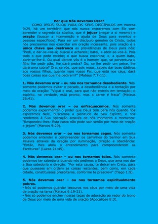Por que Nós Devemos Orar?
COMO JESUS FALOU PARA OS SEUS DISCÍPULOS em Marcos
9:29, há um território que nós nunca entraremos com Ele sem
aprender o segredo da súplica, que é jejuar (negar a si mesmo) e
oração (buscar a intervenção e ajuda de Deus para eventos e
pessoas específicos). Para ser um discípulo genuíno de Cristo, todos
nós precisamos nos exercitar em oração incessante, pois oração é a
única chave que destranca as providências de Deus para nós:
“Pedi, e dar-se-vos-á; buscai e achareis; batei, e abrir-se-vos-á. Pois
todo o que pede recebe; o que busca encontra; e, a quem bate,
abrir-se-lhe-á. Ou qual dentre vós é o homem que, se porventura o
filho lhe pedir pão, lhe dará pedra? Ou, se lhe pedir um peixe, lhe
dará uma cobra? Ora, se vós, que sois maus, sabeis dar boas dádivas
aos vossos filhos, quanto mais vosso Pai, que está nos céus, dará
boas coisas aos que lhe pedirem?” (Mateus 7:7-11).
1. Nós devemos orar – ou nós nos tornamos desobediente. Nós
somente podemos evitar o pecado, a desobediência e a tentação por
meio da oração: “Vigiai e orai, para que não entreis em tentação; o
espírito, na verdade, está pronto, mas a carne é fraca” (Mateus
26:41).
2. Nós devemos orar – ou enfraquecemos. Nós somente
podemos experimentar o poder que Deus tem para nós quando nós
esperamos Nele, buscamos a plenitude de Seu Espírito, e nos
rendemos à Sua operação através de nós momento a momento:
“Respondeu-lhes: Esta casta não pode sair senão por meio de oração
e jejum” (Marcos 9:29).
3. Nós devemos orar – ou nos tornamos cegos. Nós somente
podemos entender e compreender os caminhos do Senhor em Sua
Palavra através da oração por iluminação, direção e obediência:
“Então, lhes abriu o entendimento para compreenderem as
Escrituras” (Lucas 24:45).
4. Nós devemos orar – ou nos tornamos tolos. Nós somente
podemos ter sabedoria quando nós pedimos a Deus, que ama nos dar
a Sua sabedoria e direção: “Por esta causa, te deixei em Creta, para
que pusesses em ordem as coisas restantes, bem como, em cada
cidade, constituísses presbíteros, conforme te prescrevi” (Tiago 1:5).
5. Nós devemos orar – ou nos tornamos espiritualmente
pobres.
• Nós só podemos guardar tesouros nos céus por meio de uma vida
de oração na terra (Mateus 6:19-21).
• Nós só podemos encher nossas taças de adoração ao redor do trono
de Deus por meio de uma vida de oração (Apocalipse 8:3).
 
