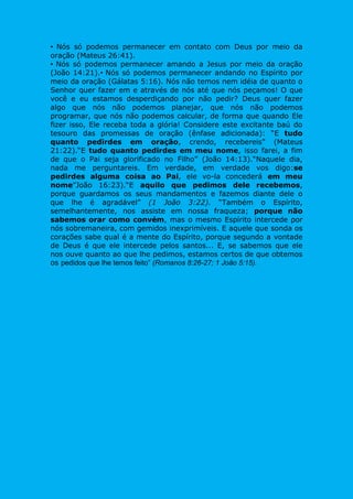 • Nós só podemos permanecer em contato com Deus por meio da
oração (Mateus 26:41).
• Nós só podemos permanecer amando a Jesus por meio da oração
(João 14:21).• Nós só podemos permanecer andando no Espírito por
meio da oração (Gálatas 5:16). Nós não temos nem idéia de quanto o
Senhor quer fazer em e através de nós até que nós peçamos! O que
você e eu estamos desperdiçando por não pedir? Deus quer fazer
algo que nós não podemos planejar, que nós não podemos
programar, que nós não podemos calcular, de forma que quando Ele
fizer isso, Ele receba toda a glória! Considere este excitante baú do
tesouro das promessas de oração (ênfase adicionada): “E tudo
quanto pedirdes em oração, crendo, recebereis” (Mateus
21:22).“E tudo quanto pedirdes em meu nome, isso farei, a fim
de que o Pai seja glorificado no Filho” (João 14:13).“Naquele dia,
nada me perguntareis. Em verdade, em verdade vos digo:se
pedirdes alguma coisa ao Pai, ele vo-la concederá em meu
nome”João 16:23).“E aquilo que pedimos dele recebemos,
porque guardamos os seus mandamentos e fazemos diante dele o
que lhe é agradável” (1 João 3:22). “Também o Espírito,
semelhantemente, nos assiste em nossa fraqueza; porque não
sabemos orar como convém, mas o mesmo Espírito intercede por
nós sobremaneira, com gemidos inexprimíveis. E aquele que sonda os
corações sabe qual é a mente do Espírito, porque segundo a vontade
de Deus é que ele intercede pelos santos... E, se sabemos que ele
nos ouve quanto ao que lhe pedimos, estamos certos de que obtemos
os pedidos que lhe temos feito” (Romanos 8:26-27; 1 João 5:15).
 
