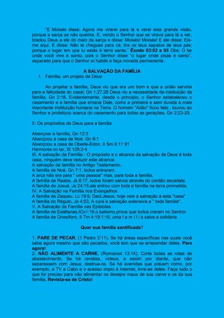“E Moisés disse: Agora me virarei para lá e verei esta grande visão,
porque a sarça se não queima. E, vendo o Senhor que se virava para lá a ver,
bradou Deus a ele do meio da sarça e disse: Moisés! Moisés! E ele disse: Eis-
me aqui. E disse: Não te chegues para cá; tira os teus sapatos de teus pés;
porque o lugar em que tu estás é terra santa.” Êxodo 03:03 a 05 Obs: O lar
onde você vive é santo, pois o Senhor disse “o lugar onde pisas é santo”,
separado para que o Senhor aí habite e faça morada permanente.
A SALVAÇÃO DA FAMÍLIA
I. Família, um projeto de Deus
Ao projetar a família, Deus viu que era um bom e que a união serviria
para a felicidade do casal, Gn 1:27,28 Deus viu a necessidade da instituição da
família, Gn 2:18. Evidentemente, desde o principio, o Senhor estabeleceu o
casamento e a família que emana Dele, como a primeira e sem duvida a mais
importante instituição humana na Terra. O homem "Adão" ficou feliz , louvou ao
Senhor e profetizou acerca do casamento para todas as gerações, Gn 2:23-25.
II. Os propósitos de Deus para a família
Abençoar a família, Gn 12:3
Abençoou a casa de Noé, Gn 9:1
Abençoou a casa de Obede-Edon, II Sm 6:11 91
Harmonia no lar, Sl 128:2-4
III. A salvação da Família - O propósito e o alcance da salvação de Deus é toda
casa, ninguém deve reduzir este alcance.
A salvação da família no Antigo Testamento.
A família de Noé, Gn 7:1, todos entraram.
A arca não era para " uma pessoa'' mas, para toda a família.
A família de Raabe, Js 6:17, todos foram salvos através do cordão escarlate.
A família de Josué, Js 24:15,ele entrou com toda a família na terra prometida.
IV. A Salvação na Família nos Evangelhos
A família de Zaqueu, Lc 19:9, Decl.Jesus, hoje veio a salvação á esta "casa"
A família do Régulo, Jo 4:53, A cura e salvação extensiva a " toda família".
V. A Salvação da Família nas Epistolas
A família de Estéfanas,ICo1:16,o batismo,prova que todos creram no Senhor
A família de Onesíforo, II Tm 4:19;1:16, uma f a m í l i a salva e solidária
Quer sua família santificada?
1. PARE DE PECAR. (1 Pedro 2:11). Se há áreas específicas nas quais você
sabe agora mesmo que são pecados, você tem que se arrepender deles. Pare
agora!
2. NÃO ALIMENTE A CARNE. (Romanos 13:14). Corte todas as rotas de
abastecimento. Se há revistas, vídeos, e assim por diante, que não
separassem com Jesus, destrua-os. Se há avenidas que poluem como, por
exemplo, a TV a Cabo e o acesso ímpio à Internet, livre-se deles. Faça tudo o
que for preciso para não alimentar os desejos maus de sua carne e os da sua
família. Revista-se de Cristo!
 