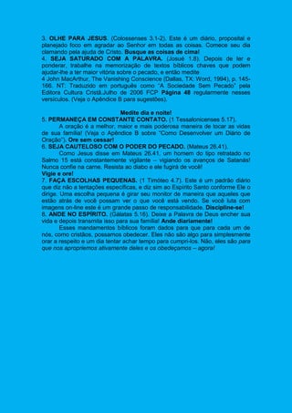 3. OLHE PARA JESUS. (Colossenses 3.1-2). Este é um diário, proposital e
planejado foco em agradar ao Senhor em todas as coisas. Comece seu dia
clamando pela ajuda de Cristo. Busque as coisas de cima!
4. SEJA SATURADO COM A PALAVRA. (Josué 1.8). Depois de ler e
ponderar, trabalhe na memorização de textos bíblicos chaves que podem
ajudar-lhe a ter maior vitória sobre o pecado, e então medite
4 John MacArthur, The Vanishing Conscience (Dallas, TX: Word, 1994), p. 145-
166. NT: Traduzido em português como “A Sociedade Sem Pecado” pela
Editora Cultura Cristã.Julho de 2006 FCP Página 48 regularmente nesses
versículos. (Veja o Apêndice B para sugestões).
Medite dia e noite!
5. PERMANEÇA EM CONSTANTE CONTATO. (1 Tessalonicenses 5.17).
A oração é a melhor, maior e mais poderosa maneira de tocar as vidas
de sua família! (Veja o Apêndice B sobre “Como Desenvolver um Diário de
Oração”). Ore sem cessar!
6. SEJA CAUTELOSO COM O PODER DO PECADO. (Mateus 26.41).
Como Jesus disse em Mateus 26.41, um homem do tipo retratado no
Salmo 15 está constantemente vigilante – vigiando os avanços de Satanás!
Nunca confie na carne. Resista ao diabo e ele fugirá de você!
Vigie e ore!
7. FAÇA ESCOLHAS PEQUENAS. (1 Timóteo 4.7). Este é um padrão diário
que diz não a tentações específicas, e diz sim ao Espírito Santo conforme Ele o
dirige. Uma escolha pequena é girar seu monitor de maneira que aqueles que
estão atrás de você possam ver o que você está vendo. Se você luta com
imagens on-line este é um grande passo de responsabilidade. Discipline-se!
8. ANDE NO ESPÍRITO. (Gálatas 5.16). Deixe a Palavra de Deus encher sua
vida e depois transmita isso para sua família! Ande diariamente!
Esses mandamentos bíblicos foram dados para que para cada um de
nós, como cristãos, possamos obedecer. Eles não são algo para simplesmente
orar a respeito e um dia tentar achar tempo para cumpri-los. Não, eles são para
que nos apropriemos ativamente deles e os obedeçamos – agora!
 