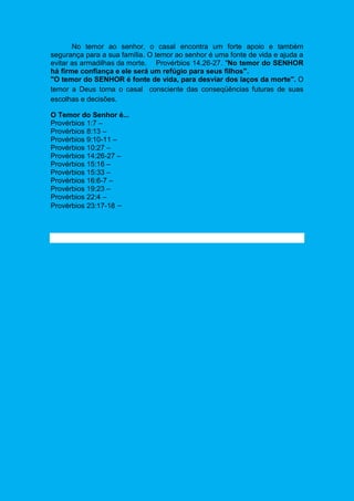 No temor ao senhor, o casal encontra um forte apoio e também
segurança para a sua família. O temor ao senhor é uma fonte de vida e ajuda a
evitar as armadilhas da morte. Provérbios 14.26-27. "No temor do SENHOR
há firme confiança e ele será um refúgio para seus filhos".
"O temor do SENHOR é fonte de vida, para desviar dos laços da morte". O
temor a Deus torna o casal consciente das conseqüências futuras de suas
escolhas e decisões.
O Temor do Senhor é...
Provérbios 1:7 –
Provérbios 8:13 –
Provérbios 9:10-11 –
Provérbios 10:27 –
Provérbios 14:26-27 –
Provérbios 15:16 –
Provérbios 15:33 –
Provérbios 16:6-7 –
Provérbios 19:23 –
Provérbios 22:4 –
Provérbios 23:17-18 –
 