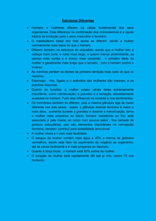 Estruturas Diferentes
 Homens e mulheres diferem na célula fundamental dos seus
organismos. Esta diferença na combinação dos cromossomos é a causa
básica da evolução para o sexo masculino e feminino.
 O metabolismo basal dos dois sexos se diferem, sendo a mulher
normalmente mais baixa do que o homem.
 Diferem também na estrutura do esqueleto, sendo que a mulher tem a
cabeça mais curta, o rosto mais largo, o queixo menos proeminente, as
pernas mais curtas e o tronco mais comprido . o primeiro dedo da
mulher é geralmente mais longo que o terceiro , com o homem ocorre o
inverso.
 As meninas perdem os dentes da primeira dentição mais cedo do que os
meninos.
 Estomago , rins, fígado e o apêndice das mulheres são maiores, e os
pulmões menores.
 Quanto às funções, a mulher possui várias delas extremamente
importante, como menstruação, a gravidez e a lactação, absolutamente
ausentes no homem. Tudo isso influencia na conduta e nos sentimentos.
 Os hormônios também se diferem, pois a mesma glândula age de modo
diferente nos dois sexos : assim, a glândula tireóide feminina é maior e
mais ativa , aumenta durante a gravidez e durante a menstruação, torna
a mulher mais propensa ao bócio, fornece resistência ao frio, está
associada á pele macia, ao corpo com poucos pelos , fina camada de
gordura subcutânea, que são elementos importantes na concepção
feminina, também contribui para estabilidade emocional.
 A mulher chora e ri com mais facilidade.
 O sangue da mulher contém mais água e 20% a menos de glóbulos
vermelhos, sendo este fator de suprimento de oxigênio ao organismo,
ela se cansa facilmente e é mais propensa ao desmaio.
 Quanto à força bruta , o homem está 50% acima da mulher.
 O coração da mulher bate rapidamente (80 bat p/ min, contra 72 nos
homens).
 