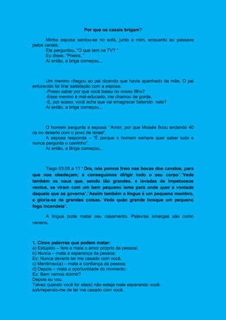 Por que os casais brigam?
Minha esposa sentou-se no sofá, junto a mim, enquanto eu passava
pelos canais.
Ela perguntou, “O que tem na TV? “
Eu disse, “Poeira. “
Aí então, a briga começou...
Um menino chegou ao pai dizendo que havia apanhado da mãe. O pai
enfurecido foi tirar satisfação com a esposa:
-Posso saber por que você bateu no nosso filho?
-Esse menino é mal-educado, me chamou de gorda.
-E, por acaso, você acha que vai emagrecer batendo nele?
Aí então, a briga começou...
O homem pergunta a esposa: “Amor, por que Moisés ficou andando 40
os no deserto com o povo de Israel”.
A esposa responde – “É porque o homem sempre quer saber tudo e
nunca pergunta o caminho”.
Aí então, a Briga começou...
Tiago 03:05 a 11 “ Ora, nós pomos freio nas bocas dos cavalos, para
que nos obedeçam; e conseguimos dirigir todo o seu corpo“.“Vede
também as naus que, sendo tão grandes, e levadas de impetuosos
ventos, se viram com um bem pequeno leme para onde quer a vontade
daquele que as governa“.“Assim também a língua é um pequeno membro,
e gloria-se de grandes coisas. Vede quão grande bosque um pequeno
fogo incendeia“.
A língua pode matar seu casamento. Palavras amargas são como
veneno.
1. Cinco palavras que podem matar:
a) Estúpido – fere e mata o amor próprio da pessoa;
b) Nunca – mata a esperança da pessoa:
Ex: Nunca deveria ter me casado com você.
c) Mentiroso(a) – mata a confiança da pessoa;
d) Depois – mata a oportunidade do momento:
Ex: Bem vamos dormir?
Depois eu vou.
Talvez quando você for ela(e) não esteja mais esperando você.
e)Arrependo-me de ter me casado com você.
 