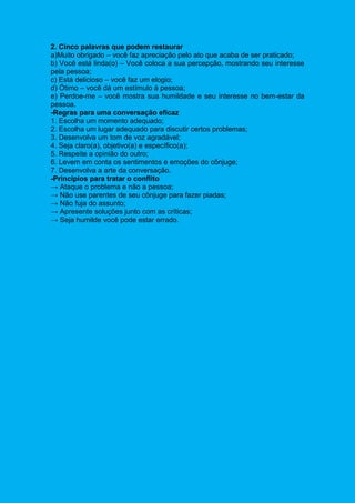2. Cinco palavras que podem restaurar
a)Muito obrigado – você faz apreciação pelo ato que acaba de ser praticado;
b) Você está linda(o) – Você coloca a sua percepção, mostrando seu interesse
pela pessoa;
c) Está delicioso – você faz um elogio;
d) Ótimo – você dá um estímulo à pessoa;
e) Perdoe-me – você mostra sua humildade e seu interesse no bem-estar da
pessoa.
-Regras para uma conversação eficaz
1. Escolha um momento adequado;
2. Escolha um lugar adequado para discutir certos problemas;
3. Desenvolva um tom de voz agradável;
4. Seja claro(a), objetivo(a) e específico(a);
5. Respeite a opinião do outro;
6. Levem em conta os sentimentos e emoções do cônjuge;
7. Desenvolva a arte da conversação.
-Princípios para tratar o conflito
→ Ataque o problema e não a pessoa;
→ Não use parentes de seu cônjuge para fazer piadas;
→ Não fuja do assunto;
→ Apresente soluções junto com as críticas;
→ Seja humilde você pode estar errado.
 