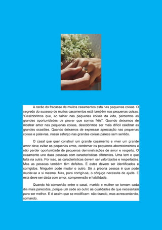 A razão do fracasso de muitos casamentos está nas pequenas coisas. O
segredo do sucesso de muitos casamentos está também nas pequenas coisas.
"Descobrimos que, ao falhar nas pequenas coisas da vida, perdemos as
grandes oportunidades de provar que somos fiéis". Quando deixamos de
mostrar amor nas pequenas coisas, descobrimos ser mais difícil celebrar as
grandes ocasiões. Quando deixamos de expressar apreciação nas pequenas
coisas e palavras, nosso esforço nas grandes coisas parece sem sentido.
O casal que quer construir um grande casamento e viver um grande
amor deve evitar os pequenos erros, contornar os pequenos aborrecimentos e
não perder oportunidade de pequenas demonstrações de amor e respeito. O
casamento une duas pessoas com características diferentes. Uma tem o que
falta na outra. Por isso, as características devem ser valorizadas e respeitadas.
Mas as pessoas também têm defeitos. E estes devem ser identificados e
corrigidos. Ninguém pode mudar o outro. Só a própria pessoa é que pode
mudar-se a si mesma. Mas, para corrigir-se, o cônjuge necessita de ajuda. E
esta deve ser dada com amor, compreensão e habilidade.
Quando há comunhão entre o casal, marido e mulher se tornam cada
dia mais parecidos, porque um cede ao outro as qualidades de que necessitam
para ser melhor. E é assim que se modificam: não tirando, mas acrescentando,
somando.
 