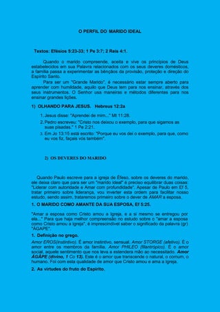 O PERFIL DO MARIDO IDEAL
Textos: Efésios 5:23-33; 1 Pe 3:7; 2 Reis 4:1.
Quando o marido compreende, aceita e vive os princípios de Deus
estabelecidos em sua Palavra relacionados com os seus deveres domésticos,
a família passa a experimentar as bênçãos da provisão, proteção e direção do
Espírito Santo.
Para ser um "Grande Marido", é necessário estar sempre aberto para
aprender com humildade, aquilo que Deus tem para nos ensinar, através dos
seus instrumentos. O Senhor usa maneiras e métodos diferentes para nos
ensinar grandes lições.
1) OLHANDO PARA JESUS. Hebreus 12:2a
1.Jesus disse: "Aprendei de mim..." Mt 11:28.
2.Pedro escreveu: "Cristo nos deixou o exemplo, para que sigamos as
suas pisadas." 1 Pe 2:21.
3. Em Jo 13:15 está escrito: "Porque eu vos dei o exemplo, para que, como
eu vos fiz, façais vós também".
2) OS DEVERES DO MARIDO
Quando Paulo escreve para a igreja de Éfeso, sobre os deveres do marido,
ele deixa claro que para ser um "marido ideal" é preciso equilibrar duas coisas:
"Liderar com autoridade e Amar com profundidade". Apesar de Paulo em Ef 5,
tratar primeiro sobre liderança, vou inverter esta ordem para facilitar nosso
estudo, sendo assim, trataremos primeiro sobre o dever de AMAR a esposa.
1. O MARIDO COMO AMANTE DA SUA ESPOSA, Ef 5:25.
"Amar a esposa como Cristo amou a Igreja, e a si mesmo se entregou por
ela..." Para que haja melhor compreensão no estudo sobre o "amar a esposa
como Cristo amou a Igreja", é imprescindível saber o significado da palavra (gr)
"ÁGAPE".
1. Definição no grego.
Amor EROS(instintivo). É amor instintivo, sensual. Amor STORGE (afetivo). É o
amor entre os membros da família. Amor PHILEO (filantrópico). É o amor
social, aquele sentimento que nos leva a estendera mão ao necessitado. Amor
ÁGÂPE (divino, 1 Co 13). Este é o amor que transcende o natural, o comum, o
humano. Foi com esta qualidade de amor que Cristo amou e ama a Igreja.
2. As virtudes do fruto do Espírito.
 