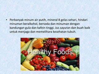 • Perbanyak minum air putih, mineral 8 gelas sehari, hindari
  minuman beralkohol, bersoda dan minuman dengan
  kandungan gula dan kafein tinggi. Jus sayuran dan buah baik
  untuk menjaga dan memelihara kesehatan tubuh.
 