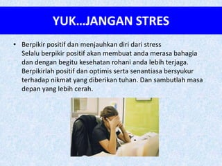 YUK…JANGAN STRES
• Berpikir positif dan menjauhkan diri dari stress
  Selalu berpikir positif akan membuat anda merasa bahagia
  dan dengan begitu kesehatan rohani anda lebih terjaga.
  Berpikirlah positif dan optimis serta senantiasa bersyukur
  terhadap nikmat yang diberikan tuhan. Dan sambutlah masa
  depan yang lebih cerah.
 