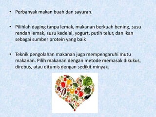 • Perbanyak makan buah dan sayuran.

• Pilihlah daging tanpa lemak, makanan berkuah bening, susu
  rendah lemak, susu kedelai, yogurt, putih telur, dan ikan
  sebagai sumber protein yang baik

• Teknik pengolahan makanan juga mempengaruhi mutu
  makanan. Pilih makanan dengan metode memasak dikukus,
  direbus, atau ditumis dengan sedikit minyak.
 