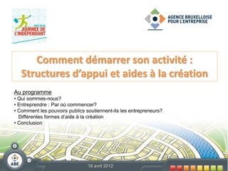 Comment démarrer son activité :
   Structures d’appui et aides à la création
Au programme
• Qui sommes-nous?
• Entreprendre : Par où commencer?
• Comment les pouvoirs publics soutiennent-ils les entrepreneurs?
  Différentes formes d’aide à la création
• Conclusion




                                18 avril 2012
 