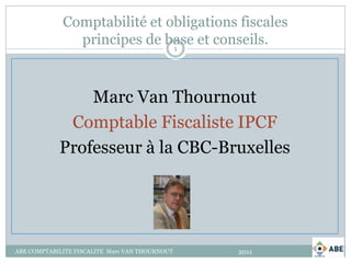 Comptabilité et obligations fiscales
               principes de base et conseils.
                              1




                Marc Van Thournout
             Comptable Fiscaliste IPCF
            Professeur à la CBC-Bruxelles




ABE COMPTABILITE FISCALITE Marc VAN THOURNOUT   2011
 