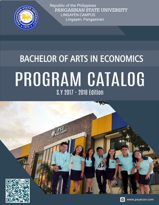 PANGASINAN STATE UNIVERSITY
LINGAYEN CAMPUS
Lingayen, Pangasinan
Republic of the Philippines
BACHELOR OF ARTS IN ECONOMICS
www.psuecon.com
S.Y 2017 - 2018 Edition
PROGRAM CATALOG
 