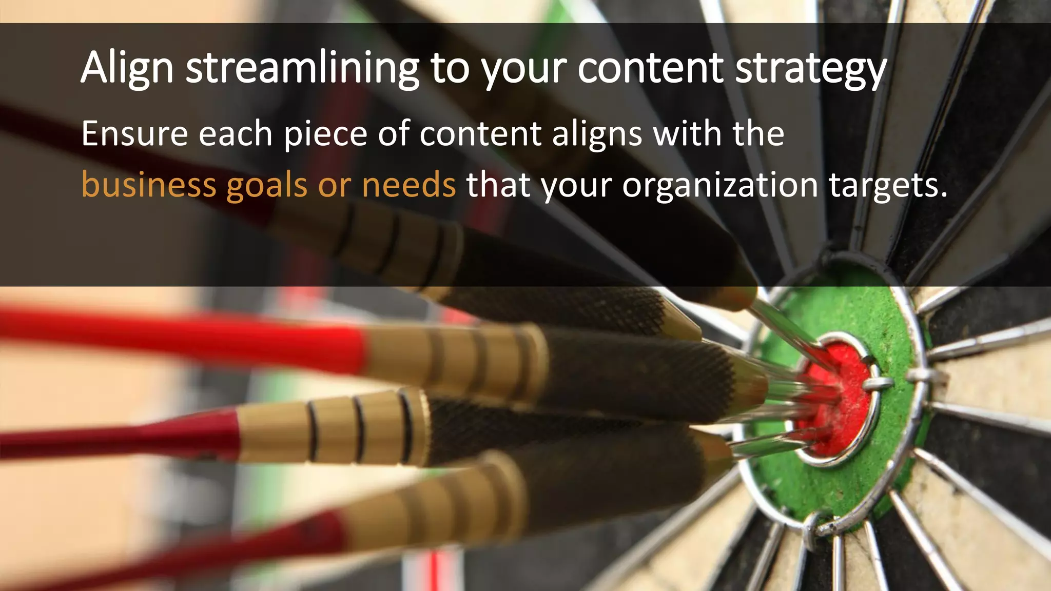 Align streamlining to your content strategy 
Ensure each piece of content aligns with the 
business goals or needsthat your organization targets.  