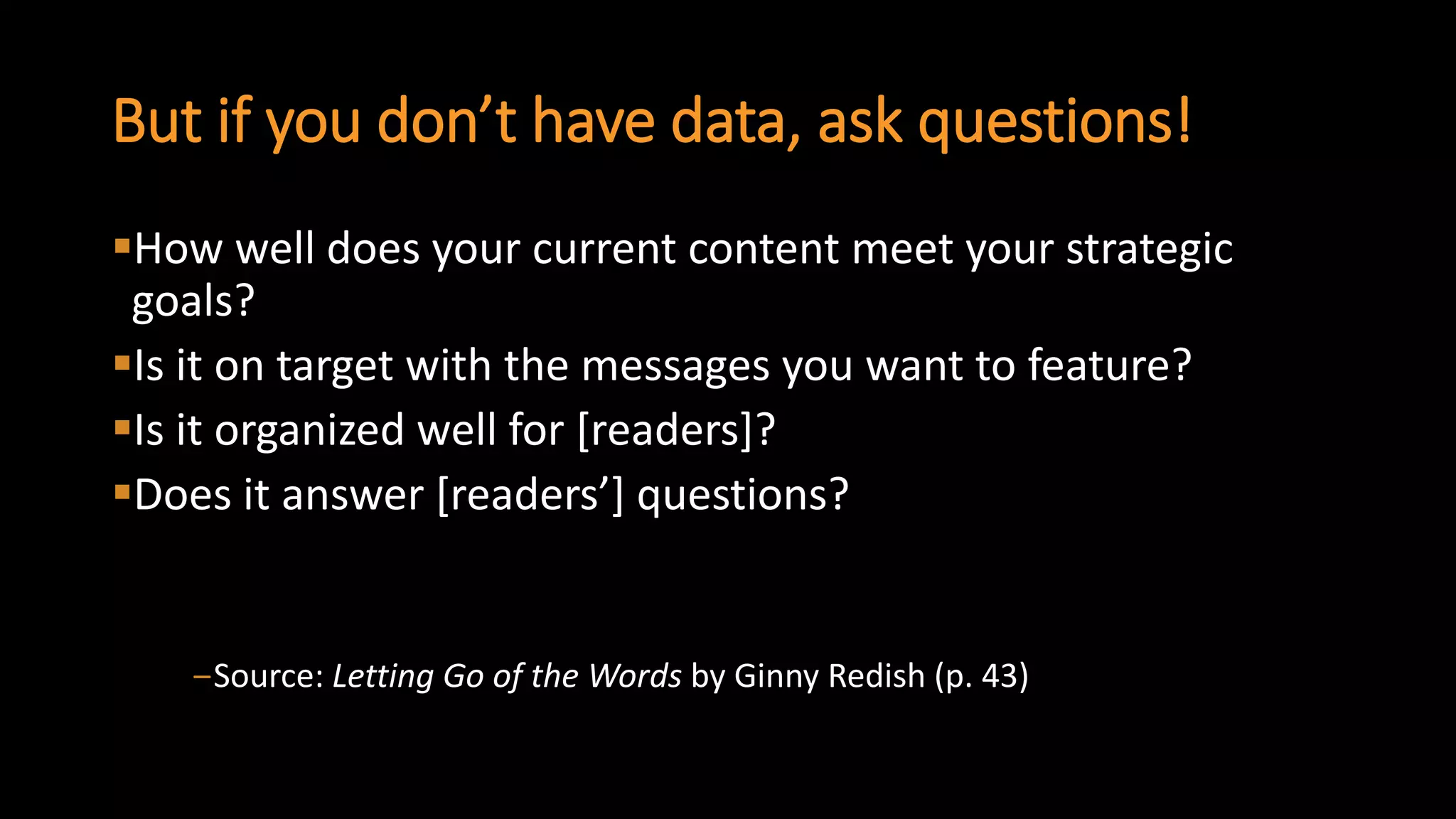 But if you don’t have data, ask questions! 
How well does your current content meet your strategic goals? 
Is it on target with the messages you want to feature? 
Is it organized well for [readers]? 
Does it answer [readers’] questions? 
‒Source: Letting Go of the Wordsby Ginny Redish(p. 43)  