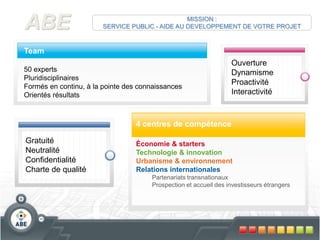 TeamOuvertureDynamismeProactivitéInteractivité 50 expertsPluridisciplinairesFormés en continu, à la pointe des connaissancesOrientés résultatsABEMISSION : SERVICE PUBLIC - AIDE AU DEVELOPPEMENT DE VOTRE PROJET4 centres de compétenceGratuitéNeutralitéConfidentialitéCharte de qualitéÉconomie & startersTechnologie & innovationUrbanisme & environnementRelations internationalesPartenariats transnationauxProspection et accueil des investisseurs étrangers