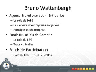 Bruno WattenberghAgence Bruxelloise pour l’EntrepriseLe rôle de l’ABELes aides aux entreprises en généralPrincipes et philosophieFonds Bruxellois de GarantieLe rôle du FBGTrucs et ficellesFonds de ParticipationRôle du FBG – Trucs & ficelles