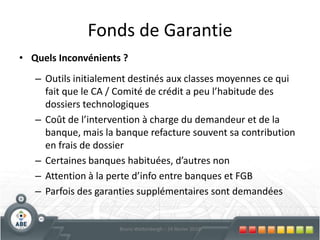 Prêt Business Angel +Remboursement5 – 7 – 10 ans, durée jamais supérieure au crédit + 2 ans, franchise 1 à 2 ans possibleTaux : Taux réduit de 3% pendant 2 ans, puis taux inférieur au marchéGaranties :  Garanties minimums, mais parfois mandat hypothécaire, caution solidaire, avances associés, … A titre exceptionnel inscription hypothécaire30Bruno Wattenbergh – 24 février 2010