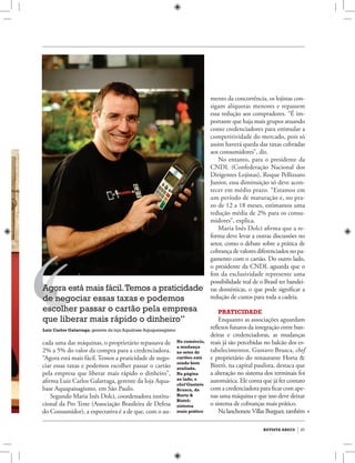 revista abecs 27
cada uma das máquinas, o proprietário repassava de
2% a 5% do valor da compra para a credenciadora.
“Agora está mais fácil. Temos a praticidade de nego-
ciar essas taxas e podemos escolher passar o cartão
pela empresa que liberar mais rápido o dinheiro”,
afirma Luiz Carlos Galarraga, gerente da loja Aqua-
base Aquapaisagismo, em São Paulo.
Segundo Maria Inês Dolci, coordenadora institu-
cional da Pro Teste (Associação Brasileira de Defesa
do Consumidor), a expectativa é a de que, com o au-
Agora está mais fácil.Temos a praticidade
de negociar essas taxas e podemos
escolher passar o cartão pela empresa
que liberar mais rápido o dinheiro”
Luiz Carlos Galarraga,gerente da loja Aquabase Aquapaisagismo
mento da concorrência, os lojistas con-
sigam alíquotas menores e repassem
essa redução aos compradores. “É im-
portante que haja mais grupos atuando
como credenciadores para estimular a
competitividade do mercado, pois só
assim haverá queda das taxas cobradas
aos consumidores”, diz.
No entanto, para o presidente da
CNDL (Confederação Nacional dos
Dirigentes Lojistas), Roque Pellizzaro
Junior, essa diminuição só deve acon-
tecer em médio prazo. “Estamos em
um período de maturação e, no pra-
zo de 12 a 18 meses, estimamos uma
redução média de 2% para os consu-
midores”, explica.
Maria Inês Dolci afirma que a re-
forma deve levar a outras discussões no
setor, como o debate sobre a prática de
cobrança de valores diferenciados no pa-
gamento com o cartão. Do outro lado,
o presidente da CNDL aguarda que o
fim da exclusividade represente uma
possibilidade real de o Brasil ter bandei-
ras domésticas, o que pode significar a
redução de custos para toda a cadeia.
Praticidade
Enquanto as associações aguardam
reflexos futuros da integração entre ban-
deiras e credenciadoras, as mudanças
reais já são percebidas no balcão dos es-
tabelecimentos. Gustavo Brusca, chef
e proprietário do restaurante Horta &
Bistrô, na capital paulista, destaca que
a alteração no sistema dos terminais foi
automática. Ele conta que já fez contato
com a credenciadora para ficar com ape-
nas uma máquina e que isso deve deixar
o sistema de cobranças mais prático.
Na lanchoneteVillas Burguer, também
No comércio,
a mudança
no setor de
cartões está
sendo bem
avaliada.
Na página
ao lado, o
chef Gustavo
Brusca, do
Horta &
Bistrô:
sistema
mais prático
 