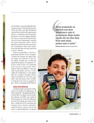 29revista abecs
Estou passando os
cartões nos dois
terminais e não vi
problemas. Hoje tenho
opção. Se um dos dois
ficar sem sinal,
posso usar o outro”
Eduardo Oliveira,da Temer Importadora
em São Paulo, o gerente Reginaldo Frei-
tas garante que a mudança foi positiva.
“Está mais fácil, mais ágil. Recebemos
visitasdefuncionáriosdasempresaspara
saber se as máquinas estão funcionan-
do direito ou se temos alguma dúvida”,
diz. Para o comerciante Eduardo Oli-
veira, da Temer Importadora, também
não tem reclamações a fazer. “Estou
passando os cartões nos dois terminais e
não vi problemas. Hoje, tenho opção.
Se um dos dois ficar sem sinal, posso usar
o outro”, defende.
Para os consumidores, o fim da ex-
clusividade também trouxe vantagens.
“Já deixei de comprar em alguns luga-
res porque não aceitavam o meu car-
tão. Agora, acredito que vai diminuir
aquela preocupação em perguntar, an-
tes de se sentar à mesa, se o restaurante
aceita ou não o meu cartão”, fala o
designer Deiverson Ribeiro. “Acho que
todo mundo ganha com isso. A velo-
cidade do atendimento é mais rápida,
além de a empresa conseguir oferecer
todas as bandeiras em um único apa-
relho. Não precisamos mais ‘escolher’
o cartão para usar nesse ou naquele lu-
gar”, afirma o advogado Jardel Mattos.
Mais eficiência
Conforme dados do relatório “Diag-
nóstico do Sistema de Pagamentos de
Varejo do Brasil”, divulgado pelo Banco
Central (BC), no último mês de junho,
foi realizada, em 2009, uma média de
823 transações de cartão de crédito por
terminal. Em relação aos cartões de dé-
bito, a média foi de 831 transações por
máquina. Esses números equivalem,
respectivamente, a pouco mais de um
terço e a, aproximadamente, um quarto
 