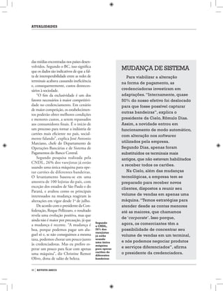 atualidades
30 revista abecs
Mudança de sistema
Para viabilizar a alteração
na forma de pagamento, as
credenciadoras investiram em
adaptações.“Internamente, quase
50% do nosso efetivo foi deslocado
para que fosse possível capturar
outras bandeiras”, explica o
presidente da Cielo, Rômulo Dias.
Assim, a novidade entrou em
funcionamento de modo automático,
com alteração nos softwares
utilizados pela empresa.
Segundo Dias, apenas foram
substituídos os terminais mais
antigos, que não estavam habilitados
a receber todos os cartões.
Na Cielo, além das mudanças
tecnológicas, a empresa tem se
preparado para receber novos
clientes, dispostos a reunir seu
volume de vendas em apenas uma
máquina.“Temos estratégias para
atender desde as contas menores
até as maiores, que chamamos
de ‘corporate’. Isso porque,
agora, os comerciantes têm a
possibilidade de concentrar seu
volume de vendas em um terminal,
e nós podemos negociar produtos
e serviços diferenciados”, afirma
o presidente da credenciadora.
das médias encontradas nos países desen-
volvidos. Segundo o BC, isso significa
que os dados são indicativos de que a fal-
ta de interoperabilidade entre as redes de
terminais acabava causando ineficiência
e, consequentemente, custos desneces-
sários à sociedade.
“O fim da exclusividade é um dos
fatores necessários à maior competitivi-
dade no credenciamento. Em cenário
de maior competição, os estabelecimen-
tos poderão obter melhores condições
e menores custos, a serem repassados
aos consumidores finais. É o início de
um processo para tornar a indústria de
cartões mais eficiente no país, social-
mente falando”, explica José Antonio
Marciano, chefe do Departamento de
Operações Bancárias e de Sistema de
Pagamentos do Banco Central.
Segundo pesquisa realizada pela
CNDL, 26% dos varejistas já estão
usando uma única máquina para ope-
rar cartões de diferentes bandeiras.
O levantamento baseou-se em uma
amostra de 100 lojistas do país, com
exceção dos estados de São Paulo e do
Paraná, e avaliou como os principais
interessados na mudança reagiram às
alterações em vigor desde 1o
de julho.
De acordocomopresidentedaCon-
federação, Roque Pellizzaro, o resultado
revela uma evolução positiva, mas que
ainda não é maior por precaução, já que
a mudança é recente. “A mudança é
boa, porque podemos pagar um alu-
guel só e, se não conseguimos a mesma
taxa, podemos chorar um pouco junto
às credenciadoras. Mas eu prefiro es-
perar um pouco para ficar com apenas
uma máquina”, diz Christine Remor
Olivo, dona de salão de beleza.
Segundo
a CNDL,
26% dos
varejistas
já estão
usando
uma única
máquina
para operar
cartões de
diferentes
bandeiras
 