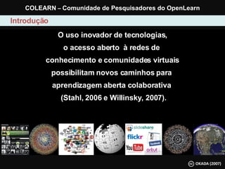 O uso inovador de tecnologias, o acesso aberto  à redes de  conhecimento e comunidades virtuais possibilitam novos caminhos para  aprendizagem aberta colaborativa   (Stahl, 2006 e Willinsky, 2007). Introdução COLEARN  –  Comunidade de Pesquisadores do OpenLearn 