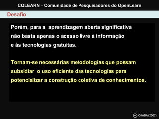 Porém, para a  aprendizagem aberta significativa  não basta apenas o acesso livre à informação e às tecnologias gratuitas.  Tornam-se necessárias metodologias que possam subsidiar  o uso eficiente das tecnologias para potencializar a construção coletiva de conhecimentos. Desafio COLEARN  –  Comunidade de Pesquisadores do OpenLearn 