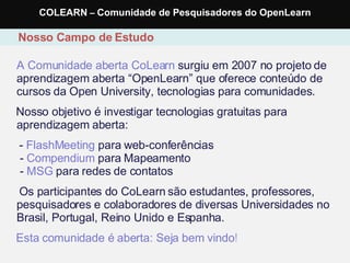A Comunidade aberta CoLearn  surgiu em 2007 no projeto de aprendizagem aberta “OpenLearn” que oferece conteúdo de cursos da Open University, tecnologias para comunidades. Nosso objetivo é investigar tecnologias gratuitas para aprendizagem aberta: -  FlashMeeting  para web-conferências  -  Compendium  para Mapeamento  -  MSG  para redes de contatos Os participantes do CoLearn são estudantes, professores, pesquisadores e colaboradores de diversas Universidades no Brasil, Portugal, Reino Unido e Espanha. Esta comunidade é aberta: Seja bem vindo ! Nosso Campo de Estudo COLEARN  –  Comunidade de Pesquisadores do OpenLearn 
