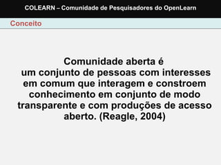   Comunidade aberta é   um conjunto de pessoas com interesses em comum que interagem e constroem conhecimento em conjunto de modo transparente e com produções de acesso aberto. (Reagle, 2004) Conceito COLEARN  –  Comunidade de Pesquisadores do OpenLearn 