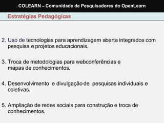 Uso de  tecnologias para aprendizagem aberta integrados com pesquisa e projetos educacionais. Troca de metodologias para webconferências e  mapas de conhecimentos. Desenvolvimento  e divulgação de  pesquisas individuais e coletivas. Ampliação de redes sociais para construção e troca de conhecimentos. Estratégias Pedagógicas COLEARN  –  Comunidade de Pesquisadores do OpenLearn 