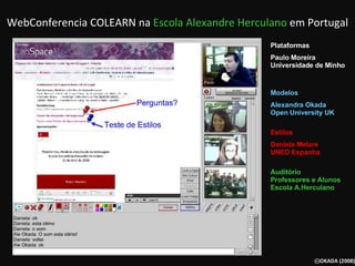 WebConferencia COLEARN na  Escola Alexandre Herculano  em Portugal Plataformas Paulo Moreira Universidade de Minho     Modelos  Alexandra Okada Open University UK Estilos  Daniela Melare UNED Espanha Auditório Professores e Alunos  Escola A.Herculano   
