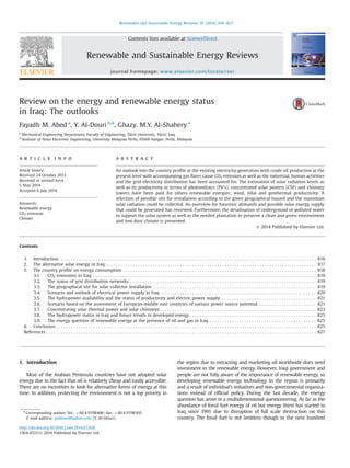 Review on the energy and renewable energy status
in Iraq: The outlooks
Fayadh M. Abed a
, Y. Al-Douri b,n
, Ghazy. M.Y. Al-Shahery a
a
Mechanical Engineering Department, Faculty of Engineering, Tikrit University, Tikrit, Iraq
b
Institute of Nano Electronic Engineering, University Malaysia Perlis, 01000 Kangar, Perlis, Malaysia
a r t i c l e i n f o
Article history:
Received 24 October 2013
Received in revised form
5 May 2014
Accepted 6 July 2014
Keywords:
Renewable energy
CO2 emission
Climate
a b s t r a c t
An outlook into the country proﬁle at the existing electricity generation with crude oil production at the
present level with accompanying gas ﬂares cause CO2 emission as well as the industrial, human activities
and the grid electricity distribution has been accounted for. The estimation of solar radiation levels as
well as its productivity in terms of photovoltaics (PV's), concentrated solar powers (CSP) and chimney
towers have been paid for others renewable energies; wind, tidal and geothermal productivity. A
selection of possible site for installation according to the given geographical hazard and the maximum
solar radiation could be collected. An overview for futuristic demands and possible solar energy supply
that could be generated has reviewed. Furthermore, the desalination of underground or polluted water
to support the solar system as well as the needed plantation to preserve a clean and green environment
and low dust climate is presented.
& 2014 Published by Elsevier Ltd.
Contents
1. Introduction . . . . . . . . . . . . . . . . . . . . . . . . . . . . . . . . . . . . . . . . . . . . . . . . . . . . . . . . . . . . . . . . . . . . . . . . . . . . . . . . . . . . . . . . . . . . . . . . . . . . . . . . 816
2. The alternative solar energy in Iraq . . . . . . . . . . . . . . . . . . . . . . . . . . . . . . . . . . . . . . . . . . . . . . . . . . . . . . . . . . . . . . . . . . . . . . . . . . . . . . . . . . . . . 817
3. The country proﬁle on energy consumption . . . . . . . . . . . . . . . . . . . . . . . . . . . . . . . . . . . . . . . . . . . . . . . . . . . . . . . . . . . . . . . . . . . . . . . . . . . . . . 818
3.1. CO2 emissions in Iraq . . . . . . . . . . . . . . . . . . . . . . . . . . . . . . . . . . . . . . . . . . . . . . . . . . . . . . . . . . . . . . . . . . . . . . . . . . . . . . . . . . . . . . . . . . 819
3.2. The status of grid distribution networks . . . . . . . . . . . . . . . . . . . . . . . . . . . . . . . . . . . . . . . . . . . . . . . . . . . . . . . . . . . . . . . . . . . . . . . . . . . 819
3.3. The geographical site for solar collector installation . . . . . . . . . . . . . . . . . . . . . . . . . . . . . . . . . . . . . . . . . . . . . . . . . . . . . . . . . . . . . . . . . . 819
3.4. Scenario and outlook of electrical power supply in Iraq . . . . . . . . . . . . . . . . . . . . . . . . . . . . . . . . . . . . . . . . . . . . . . . . . . . . . . . . . . . . . . . 820
3.5. The hydropower availability and the status of productivity and electric power supply . . . . . . . . . . . . . . . . . . . . . . . . . . . . . . . . . . . . . . 821
3.6. Scenario based on the assessment of European-middle east countries of various power source potential . . . . . . . . . . . . . . . . . . . . . . . 821
3.7. Concentrating solar thermal power and solar chimneys . . . . . . . . . . . . . . . . . . . . . . . . . . . . . . . . . . . . . . . . . . . . . . . . . . . . . . . . . . . . . . . 823
3.8. The hydropower status in Iraq and future trends in developed energy . . . . . . . . . . . . . . . . . . . . . . . . . . . . . . . . . . . . . . . . . . . . . . . . . . . 825
3.9. The energy question of renewable energy at the presence of oil and gas in Iraq . . . . . . . . . . . . . . . . . . . . . . . . . . . . . . . . . . . . . . . . . . . 825
4. Conclusion . . . . . . . . . . . . . . . . . . . . . . . . . . . . . . . . . . . . . . . . . . . . . . . . . . . . . . . . . . . . . . . . . . . . . . . . . . . . . . . . . . . . . . . . . . . . . . . . . . . . . . . . . 825
References . . . . . . . . . . . . . . . . . . . . . . . . . . . . . . . . . . . . . . . . . . . . . . . . . . . . . . . . . . . . . . . . . . . . . . . . . . . . . . . . . . . . . . . . . . . . . . . . . . . . . . . . . . . . . 827
1. Introduction
Most of the Arabian Peninsula countries have not adopted solar
energy due to the fact that oil is relatively cheap and easily accessible.
There are no incentives to look for alternative forms of energy at this
time. In addition, protecting the environment is not a top priority in
the region due to extracting and marketing oil worldwide does need
investment in the renewable energy. However, Iraqi government and
people are not fully aware of the importance of renewable energy, so
developing renewable energy technology in the region is primarily
and a result of individual's initiatives and non-governmental organiza-
tions instead of ofﬁcial policy. During the last decade, the energy
question has arose in a multidimensional questioneering. As far as the
abundance of fossil fuel energy of oil but energy thirst has started in
Iraq since 1991 due to disruption of full scale destruction on this
country. The fossil fuel is not limitless though in the next hundred
Contents lists available at ScienceDirect
journal homepage: www.elsevier.com/locate/rser
Renewable and Sustainable Energy Reviews
http://dx.doi.org/10.1016/j.rser.2014.07.026
1364-0321/& 2014 Published by Elsevier Ltd.
n
Corresponding author. Tel.: þ60 4 9798408; fax: þ60 4 9798305.
E-mail address: yaldouri@yahoo.com (Y. Al-Douri).
Renewable and Sustainable Energy Reviews 39 (2014) 816–827
 