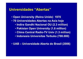 Universidades “Abertas”

 • Open University (Reino Unido) 1970
 • 70 Universidades Abertas na Asia hoje
    • Indira Gandhi Nacional OU (2.3 million)
    • Pakistan Open University (1.8 million)
    • China Central Radio-TV Univ (1.3 million)
    • Indonesia Universitas Terbuka (700.000)

 • UAB – Universidade Aberta do Brasil (2006)
 